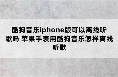 酷狗音乐iphone版可以离线听歌吗 苹果手表用酷狗音乐怎样离线听歌